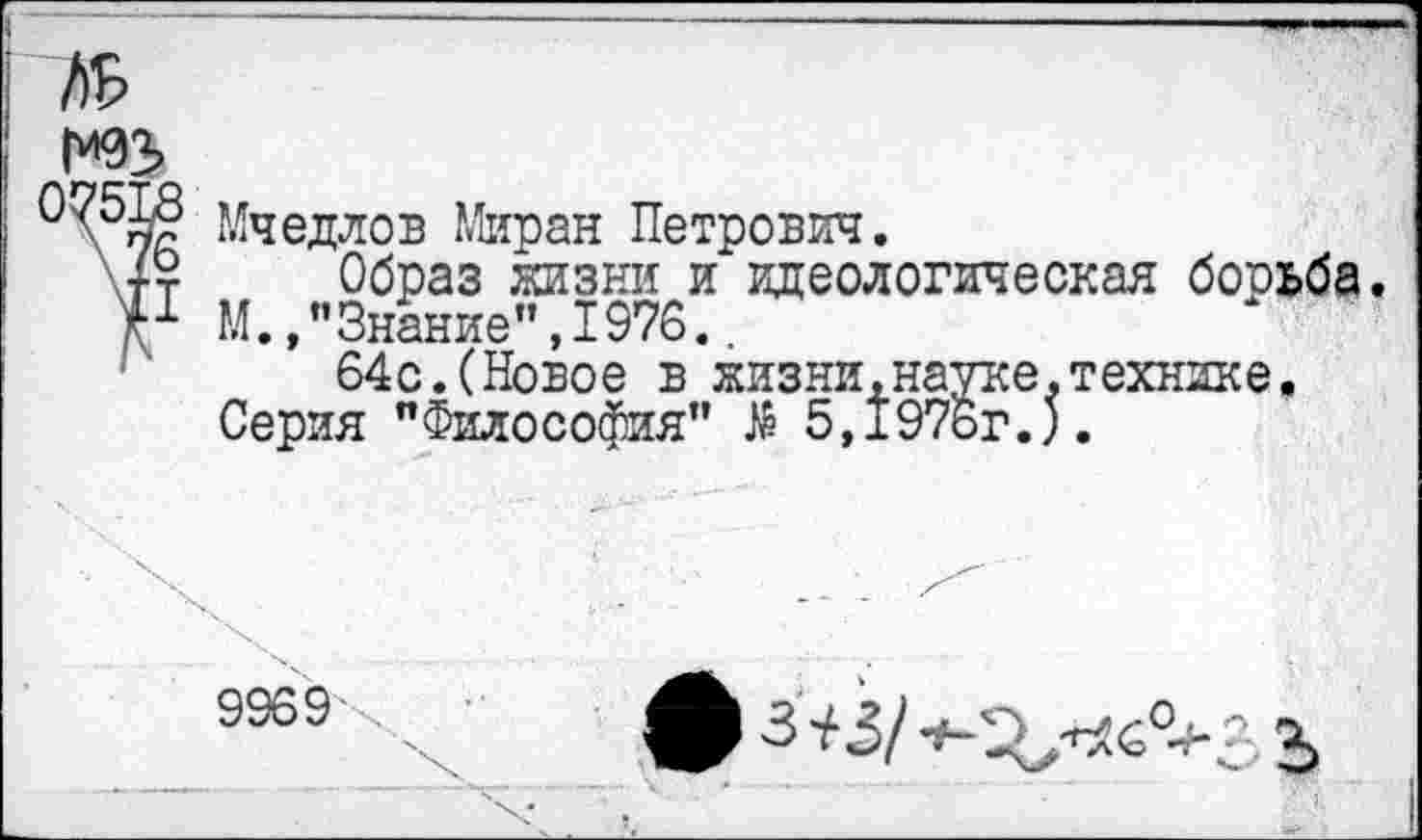 ﻿№
\55д Мчедлов Миран Петрович.
+т Образ жизни и идеологическая борьба.
Р М., ’’Знание” ,1976..
64с.(Новое в жизни,науке.технике.
Серия "Философия" $ 5,1976г.).
9969 .	3)